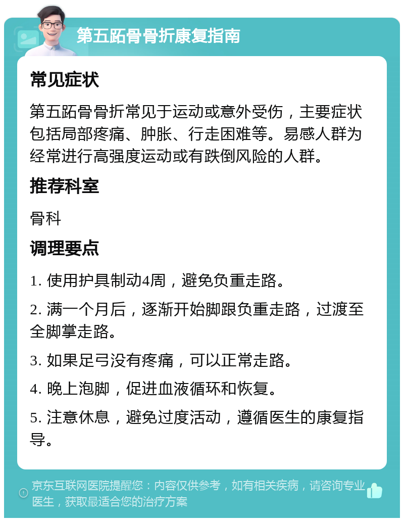 第五跖骨骨折康复指南 常见症状 第五跖骨骨折常见于运动或意外受伤，主要症状包括局部疼痛、肿胀、行走困难等。易感人群为经常进行高强度运动或有跌倒风险的人群。 推荐科室 骨科 调理要点 1. 使用护具制动4周，避免负重走路。 2. 满一个月后，逐渐开始脚跟负重走路，过渡至全脚掌走路。 3. 如果足弓没有疼痛，可以正常走路。 4. 晚上泡脚，促进血液循环和恢复。 5. 注意休息，避免过度活动，遵循医生的康复指导。