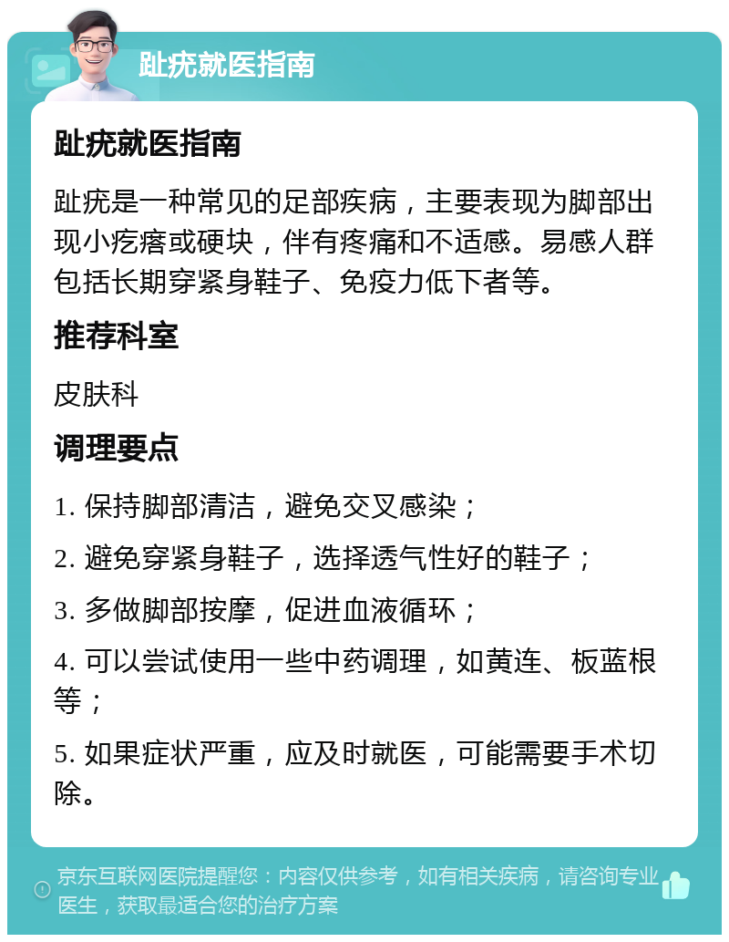 趾疣就医指南 趾疣就医指南 趾疣是一种常见的足部疾病，主要表现为脚部出现小疙瘩或硬块，伴有疼痛和不适感。易感人群包括长期穿紧身鞋子、免疫力低下者等。 推荐科室 皮肤科 调理要点 1. 保持脚部清洁，避免交叉感染； 2. 避免穿紧身鞋子，选择透气性好的鞋子； 3. 多做脚部按摩，促进血液循环； 4. 可以尝试使用一些中药调理，如黄连、板蓝根等； 5. 如果症状严重，应及时就医，可能需要手术切除。