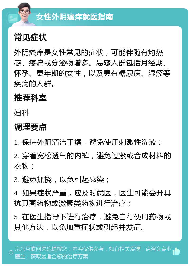 女性外阴瘙痒就医指南 常见症状 外阴瘙痒是女性常见的症状，可能伴随有灼热感、疼痛或分泌物增多。易感人群包括月经期、怀孕、更年期的女性，以及患有糖尿病、湿疹等疾病的人群。 推荐科室 妇科 调理要点 1. 保持外阴清洁干燥，避免使用刺激性洗液； 2. 穿着宽松透气的内裤，避免过紧或合成材料的衣物； 3. 避免抓挠，以免引起感染； 4. 如果症状严重，应及时就医，医生可能会开具抗真菌药物或激素类药物进行治疗； 5. 在医生指导下进行治疗，避免自行使用药物或其他方法，以免加重症状或引起并发症。