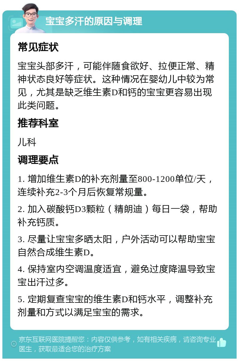 宝宝多汗的原因与调理 常见症状 宝宝头部多汗，可能伴随食欲好、拉便正常、精神状态良好等症状。这种情况在婴幼儿中较为常见，尤其是缺乏维生素D和钙的宝宝更容易出现此类问题。 推荐科室 儿科 调理要点 1. 增加维生素D的补充剂量至800-1200单位/天，连续补充2-3个月后恢复常规量。 2. 加入碳酸钙D3颗粒（精朗迪）每日一袋，帮助补充钙质。 3. 尽量让宝宝多晒太阳，户外活动可以帮助宝宝自然合成维生素D。 4. 保持室内空调温度适宜，避免过度降温导致宝宝出汗过多。 5. 定期复查宝宝的维生素D和钙水平，调整补充剂量和方式以满足宝宝的需求。