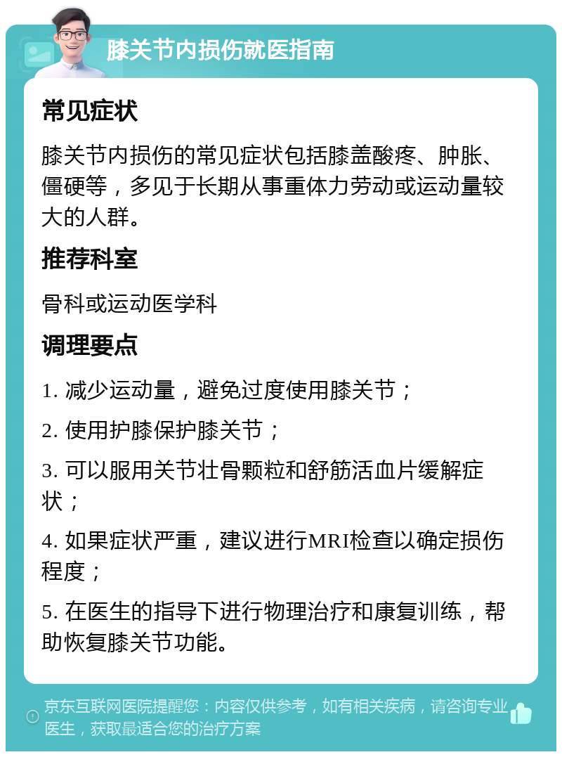 膝关节内损伤就医指南 常见症状 膝关节内损伤的常见症状包括膝盖酸疼、肿胀、僵硬等，多见于长期从事重体力劳动或运动量较大的人群。 推荐科室 骨科或运动医学科 调理要点 1. 减少运动量，避免过度使用膝关节； 2. 使用护膝保护膝关节； 3. 可以服用关节壮骨颗粒和舒筋活血片缓解症状； 4. 如果症状严重，建议进行MRI检查以确定损伤程度； 5. 在医生的指导下进行物理治疗和康复训练，帮助恢复膝关节功能。