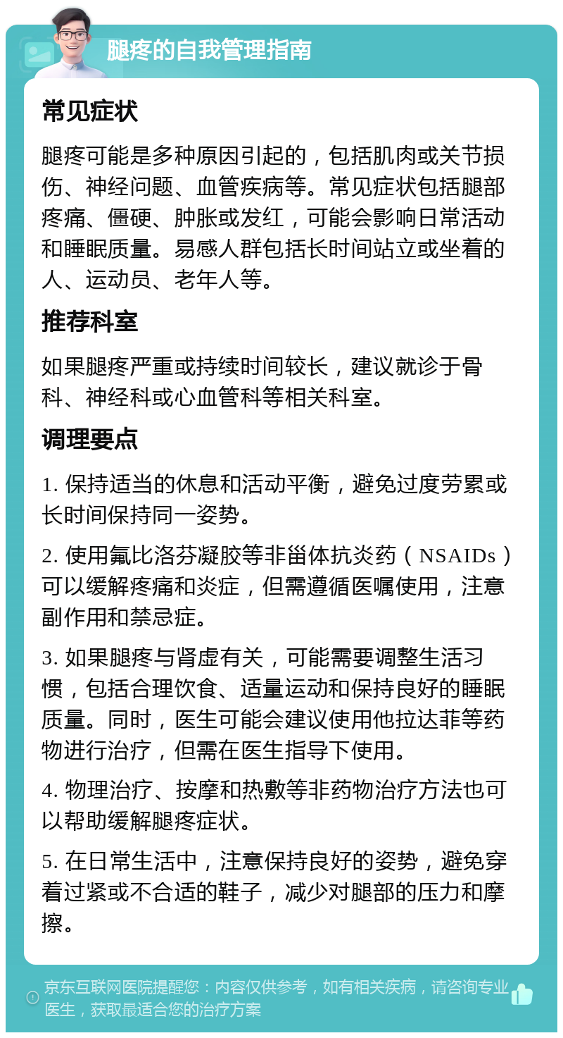 腿疼的自我管理指南 常见症状 腿疼可能是多种原因引起的，包括肌肉或关节损伤、神经问题、血管疾病等。常见症状包括腿部疼痛、僵硬、肿胀或发红，可能会影响日常活动和睡眠质量。易感人群包括长时间站立或坐着的人、运动员、老年人等。 推荐科室 如果腿疼严重或持续时间较长，建议就诊于骨科、神经科或心血管科等相关科室。 调理要点 1. 保持适当的休息和活动平衡，避免过度劳累或长时间保持同一姿势。 2. 使用氟比洛芬凝胶等非甾体抗炎药（NSAIDs）可以缓解疼痛和炎症，但需遵循医嘱使用，注意副作用和禁忌症。 3. 如果腿疼与肾虚有关，可能需要调整生活习惯，包括合理饮食、适量运动和保持良好的睡眠质量。同时，医生可能会建议使用他拉达菲等药物进行治疗，但需在医生指导下使用。 4. 物理治疗、按摩和热敷等非药物治疗方法也可以帮助缓解腿疼症状。 5. 在日常生活中，注意保持良好的姿势，避免穿着过紧或不合适的鞋子，减少对腿部的压力和摩擦。