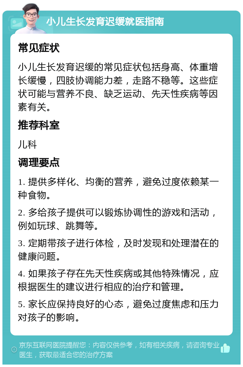 小儿生长发育迟缓就医指南 常见症状 小儿生长发育迟缓的常见症状包括身高、体重增长缓慢，四肢协调能力差，走路不稳等。这些症状可能与营养不良、缺乏运动、先天性疾病等因素有关。 推荐科室 儿科 调理要点 1. 提供多样化、均衡的营养，避免过度依赖某一种食物。 2. 多给孩子提供可以锻炼协调性的游戏和活动，例如玩球、跳舞等。 3. 定期带孩子进行体检，及时发现和处理潜在的健康问题。 4. 如果孩子存在先天性疾病或其他特殊情况，应根据医生的建议进行相应的治疗和管理。 5. 家长应保持良好的心态，避免过度焦虑和压力对孩子的影响。