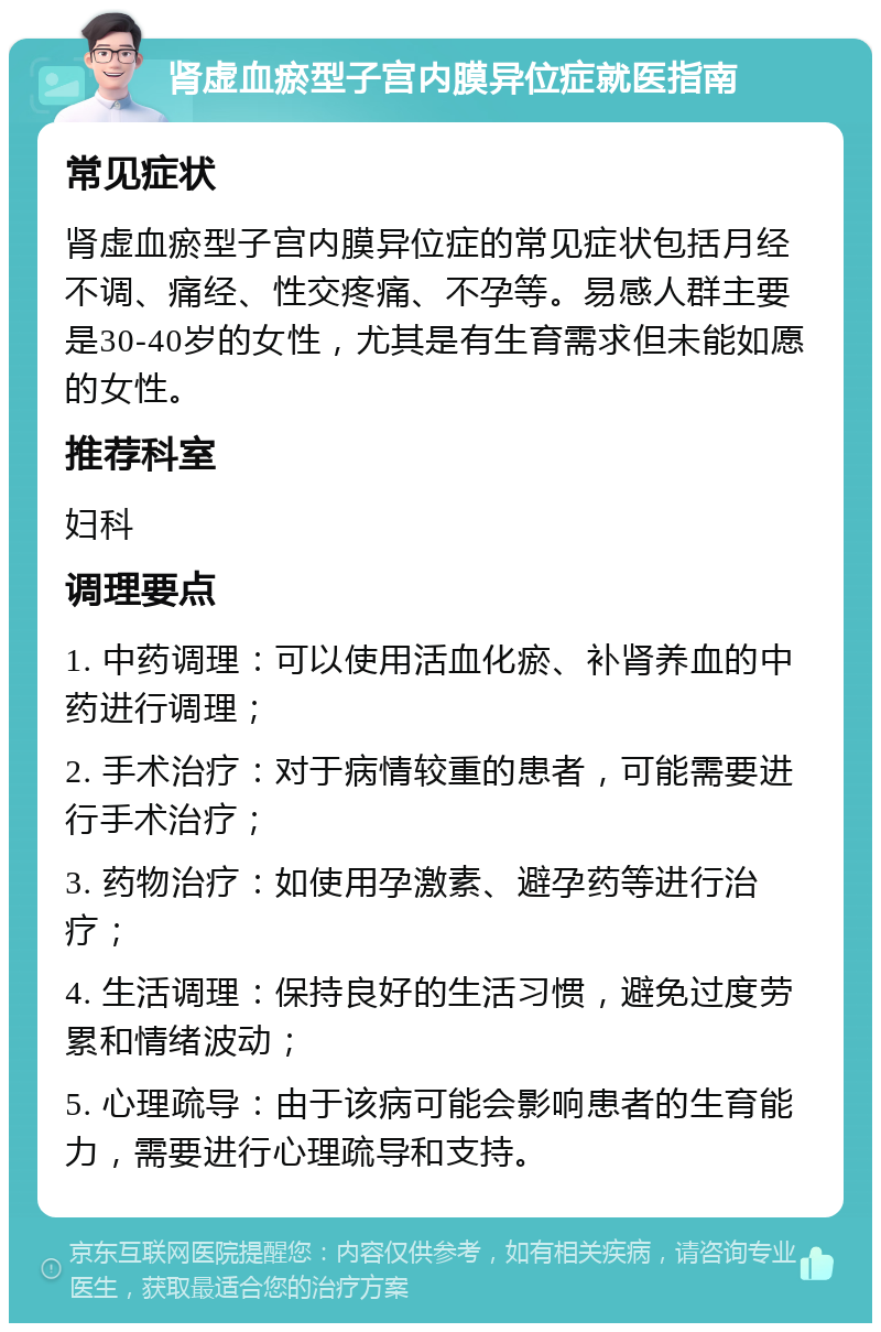 肾虚血瘀型子宫内膜异位症就医指南 常见症状 肾虚血瘀型子宫内膜异位症的常见症状包括月经不调、痛经、性交疼痛、不孕等。易感人群主要是30-40岁的女性，尤其是有生育需求但未能如愿的女性。 推荐科室 妇科 调理要点 1. 中药调理：可以使用活血化瘀、补肾养血的中药进行调理； 2. 手术治疗：对于病情较重的患者，可能需要进行手术治疗； 3. 药物治疗：如使用孕激素、避孕药等进行治疗； 4. 生活调理：保持良好的生活习惯，避免过度劳累和情绪波动； 5. 心理疏导：由于该病可能会影响患者的生育能力，需要进行心理疏导和支持。