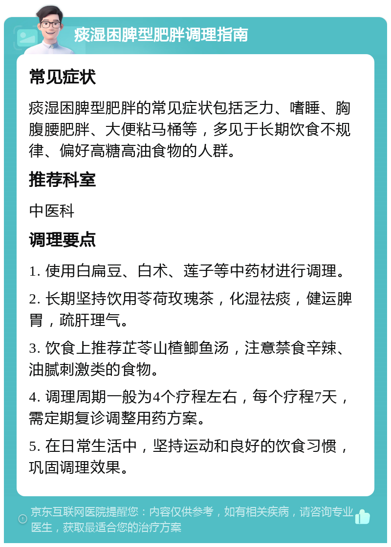 痰湿困脾型肥胖调理指南 常见症状 痰湿困脾型肥胖的常见症状包括乏力、嗜睡、胸腹腰肥胖、大便粘马桶等，多见于长期饮食不规律、偏好高糖高油食物的人群。 推荐科室 中医科 调理要点 1. 使用白扁豆、白术、莲子等中药材进行调理。 2. 长期坚持饮用苓荷玫瑰茶，化湿祛痰，健运脾胃，疏肝理气。 3. 饮食上推荐芷苓山楂鲫鱼汤，注意禁食辛辣、油腻刺激类的食物。 4. 调理周期一般为4个疗程左右，每个疗程7天，需定期复诊调整用药方案。 5. 在日常生活中，坚持运动和良好的饮食习惯，巩固调理效果。