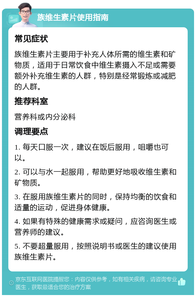 族维生素片使用指南 常见症状 族维生素片主要用于补充人体所需的维生素和矿物质，适用于日常饮食中维生素摄入不足或需要额外补充维生素的人群，特别是经常锻炼或减肥的人群。 推荐科室 营养科或内分泌科 调理要点 1. 每天口服一次，建议在饭后服用，咀嚼也可以。 2. 可以与水一起服用，帮助更好地吸收维生素和矿物质。 3. 在服用族维生素片的同时，保持均衡的饮食和适量的运动，促进身体健康。 4. 如果有特殊的健康需求或疑问，应咨询医生或营养师的建议。 5. 不要超量服用，按照说明书或医生的建议使用族维生素片。