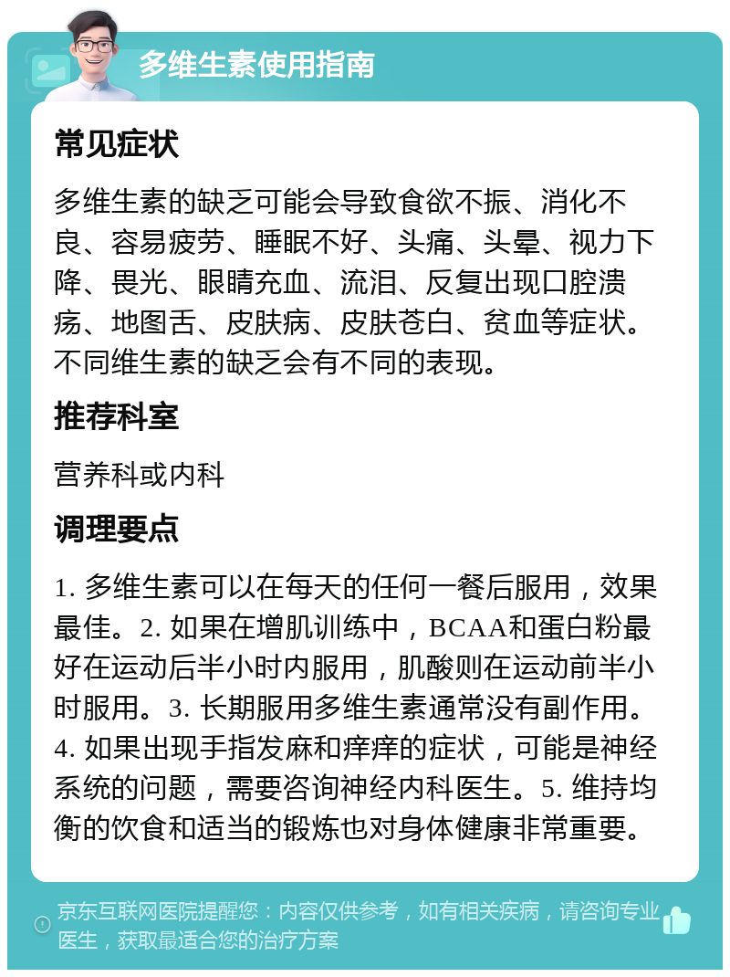 多维生素使用指南 常见症状 多维生素的缺乏可能会导致食欲不振、消化不良、容易疲劳、睡眠不好、头痛、头晕、视力下降、畏光、眼睛充血、流泪、反复出现口腔溃疡、地图舌、皮肤病、皮肤苍白、贫血等症状。不同维生素的缺乏会有不同的表现。 推荐科室 营养科或内科 调理要点 1. 多维生素可以在每天的任何一餐后服用，效果最佳。2. 如果在增肌训练中，BCAA和蛋白粉最好在运动后半小时内服用，肌酸则在运动前半小时服用。3. 长期服用多维生素通常没有副作用。4. 如果出现手指发麻和痒痒的症状，可能是神经系统的问题，需要咨询神经内科医生。5. 维持均衡的饮食和适当的锻炼也对身体健康非常重要。