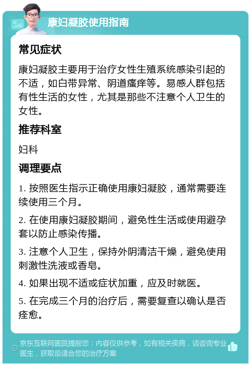 康妇凝胶使用指南 常见症状 康妇凝胶主要用于治疗女性生殖系统感染引起的不适，如白带异常、阴道瘙痒等。易感人群包括有性生活的女性，尤其是那些不注意个人卫生的女性。 推荐科室 妇科 调理要点 1. 按照医生指示正确使用康妇凝胶，通常需要连续使用三个月。 2. 在使用康妇凝胶期间，避免性生活或使用避孕套以防止感染传播。 3. 注意个人卫生，保持外阴清洁干燥，避免使用刺激性洗液或香皂。 4. 如果出现不适或症状加重，应及时就医。 5. 在完成三个月的治疗后，需要复查以确认是否痊愈。