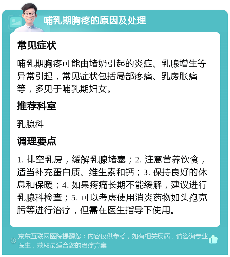 哺乳期胸疼的原因及处理 常见症状 哺乳期胸疼可能由堵奶引起的炎症、乳腺增生等异常引起，常见症状包括局部疼痛、乳房胀痛等，多见于哺乳期妇女。 推荐科室 乳腺科 调理要点 1. 排空乳房，缓解乳腺堵塞；2. 注意营养饮食，适当补充蛋白质、维生素和钙；3. 保持良好的休息和保暖；4. 如果疼痛长期不能缓解，建议进行乳腺科检查；5. 可以考虑使用消炎药物如头孢克肟等进行治疗，但需在医生指导下使用。