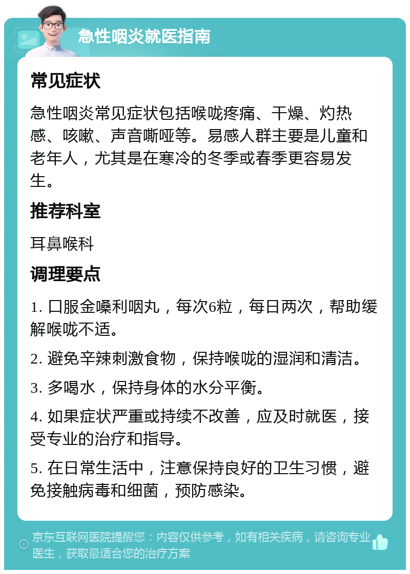 急性咽炎就医指南 常见症状 急性咽炎常见症状包括喉咙疼痛、干燥、灼热感、咳嗽、声音嘶哑等。易感人群主要是儿童和老年人，尤其是在寒冷的冬季或春季更容易发生。 推荐科室 耳鼻喉科 调理要点 1. 口服金嗓利咽丸，每次6粒，每日两次，帮助缓解喉咙不适。 2. 避免辛辣刺激食物，保持喉咙的湿润和清洁。 3. 多喝水，保持身体的水分平衡。 4. 如果症状严重或持续不改善，应及时就医，接受专业的治疗和指导。 5. 在日常生活中，注意保持良好的卫生习惯，避免接触病毒和细菌，预防感染。