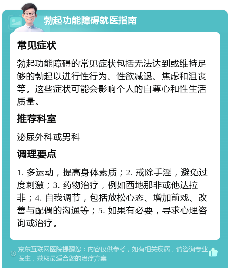 勃起功能障碍就医指南 常见症状 勃起功能障碍的常见症状包括无法达到或维持足够的勃起以进行性行为、性欲减退、焦虑和沮丧等。这些症状可能会影响个人的自尊心和性生活质量。 推荐科室 泌尿外科或男科 调理要点 1. 多运动，提高身体素质；2. 戒除手淫，避免过度刺激；3. 药物治疗，例如西地那非或他达拉非；4. 自我调节，包括放松心态、增加前戏、改善与配偶的沟通等；5. 如果有必要，寻求心理咨询或治疗。