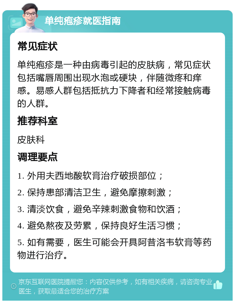 单纯疱疹就医指南 常见症状 单纯疱疹是一种由病毒引起的皮肤病，常见症状包括嘴唇周围出现水泡或硬块，伴随微疼和痒感。易感人群包括抵抗力下降者和经常接触病毒的人群。 推荐科室 皮肤科 调理要点 1. 外用夫西地酸软膏治疗破损部位； 2. 保持患部清洁卫生，避免摩擦刺激； 3. 清淡饮食，避免辛辣刺激食物和饮酒； 4. 避免熬夜及劳累，保持良好生活习惯； 5. 如有需要，医生可能会开具阿昔洛韦软膏等药物进行治疗。