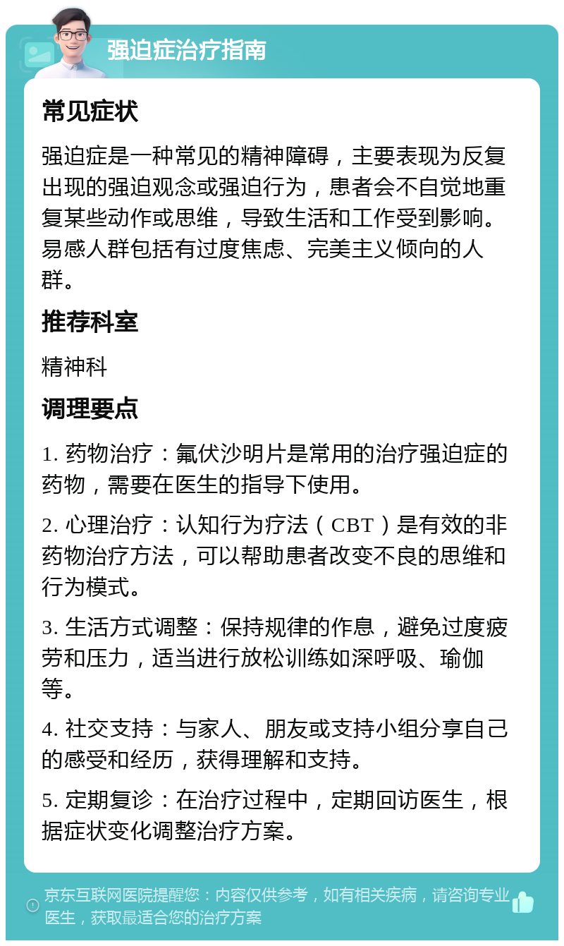 强迫症治疗指南 常见症状 强迫症是一种常见的精神障碍，主要表现为反复出现的强迫观念或强迫行为，患者会不自觉地重复某些动作或思维，导致生活和工作受到影响。易感人群包括有过度焦虑、完美主义倾向的人群。 推荐科室 精神科 调理要点 1. 药物治疗：氟伏沙明片是常用的治疗强迫症的药物，需要在医生的指导下使用。 2. 心理治疗：认知行为疗法（CBT）是有效的非药物治疗方法，可以帮助患者改变不良的思维和行为模式。 3. 生活方式调整：保持规律的作息，避免过度疲劳和压力，适当进行放松训练如深呼吸、瑜伽等。 4. 社交支持：与家人、朋友或支持小组分享自己的感受和经历，获得理解和支持。 5. 定期复诊：在治疗过程中，定期回访医生，根据症状变化调整治疗方案。