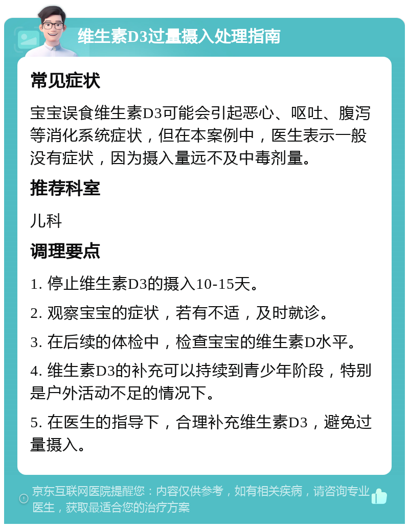 维生素D3过量摄入处理指南 常见症状 宝宝误食维生素D3可能会引起恶心、呕吐、腹泻等消化系统症状，但在本案例中，医生表示一般没有症状，因为摄入量远不及中毒剂量。 推荐科室 儿科 调理要点 1. 停止维生素D3的摄入10-15天。 2. 观察宝宝的症状，若有不适，及时就诊。 3. 在后续的体检中，检查宝宝的维生素D水平。 4. 维生素D3的补充可以持续到青少年阶段，特别是户外活动不足的情况下。 5. 在医生的指导下，合理补充维生素D3，避免过量摄入。