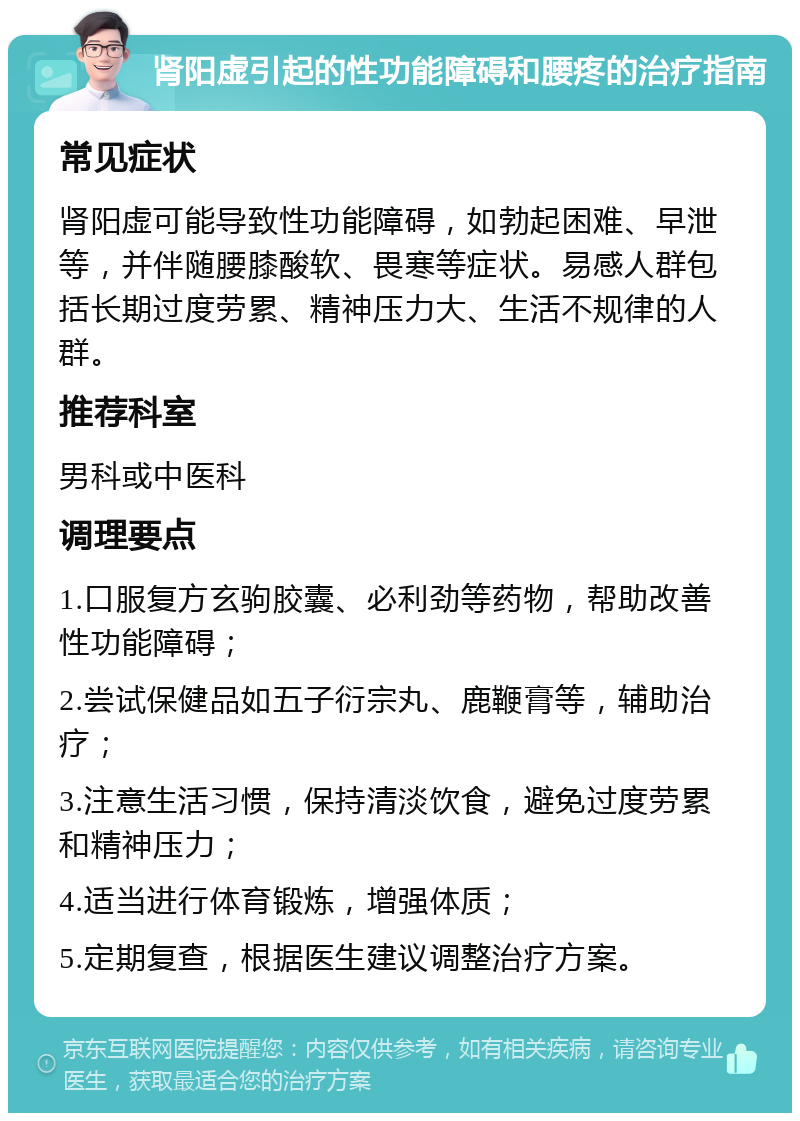 肾阳虚引起的性功能障碍和腰疼的治疗指南 常见症状 肾阳虚可能导致性功能障碍，如勃起困难、早泄等，并伴随腰膝酸软、畏寒等症状。易感人群包括长期过度劳累、精神压力大、生活不规律的人群。 推荐科室 男科或中医科 调理要点 1.口服复方玄驹胶囊、必利劲等药物，帮助改善性功能障碍； 2.尝试保健品如五子衍宗丸、鹿鞭膏等，辅助治疗； 3.注意生活习惯，保持清淡饮食，避免过度劳累和精神压力； 4.适当进行体育锻炼，增强体质； 5.定期复查，根据医生建议调整治疗方案。