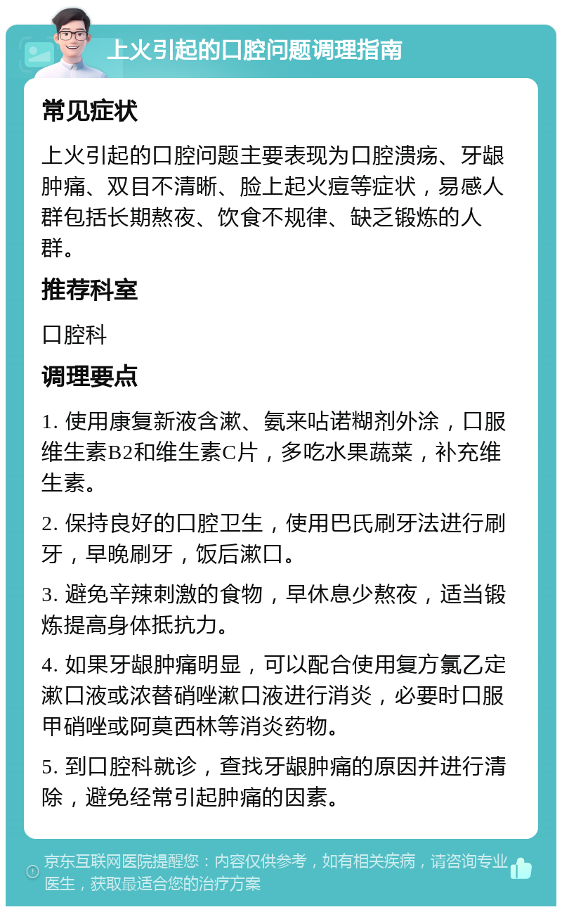 上火引起的口腔问题调理指南 常见症状 上火引起的口腔问题主要表现为口腔溃疡、牙龈肿痛、双目不清晰、脸上起火痘等症状，易感人群包括长期熬夜、饮食不规律、缺乏锻炼的人群。 推荐科室 口腔科 调理要点 1. 使用康复新液含漱、氨来呫诺糊剂外涂，口服维生素B2和维生素C片，多吃水果蔬菜，补充维生素。 2. 保持良好的口腔卫生，使用巴氏刷牙法进行刷牙，早晚刷牙，饭后漱口。 3. 避免辛辣刺激的食物，早休息少熬夜，适当锻炼提高身体抵抗力。 4. 如果牙龈肿痛明显，可以配合使用复方氯乙定漱口液或浓替硝唑漱口液进行消炎，必要时口服甲硝唑或阿莫西林等消炎药物。 5. 到口腔科就诊，查找牙龈肿痛的原因并进行清除，避免经常引起肿痛的因素。