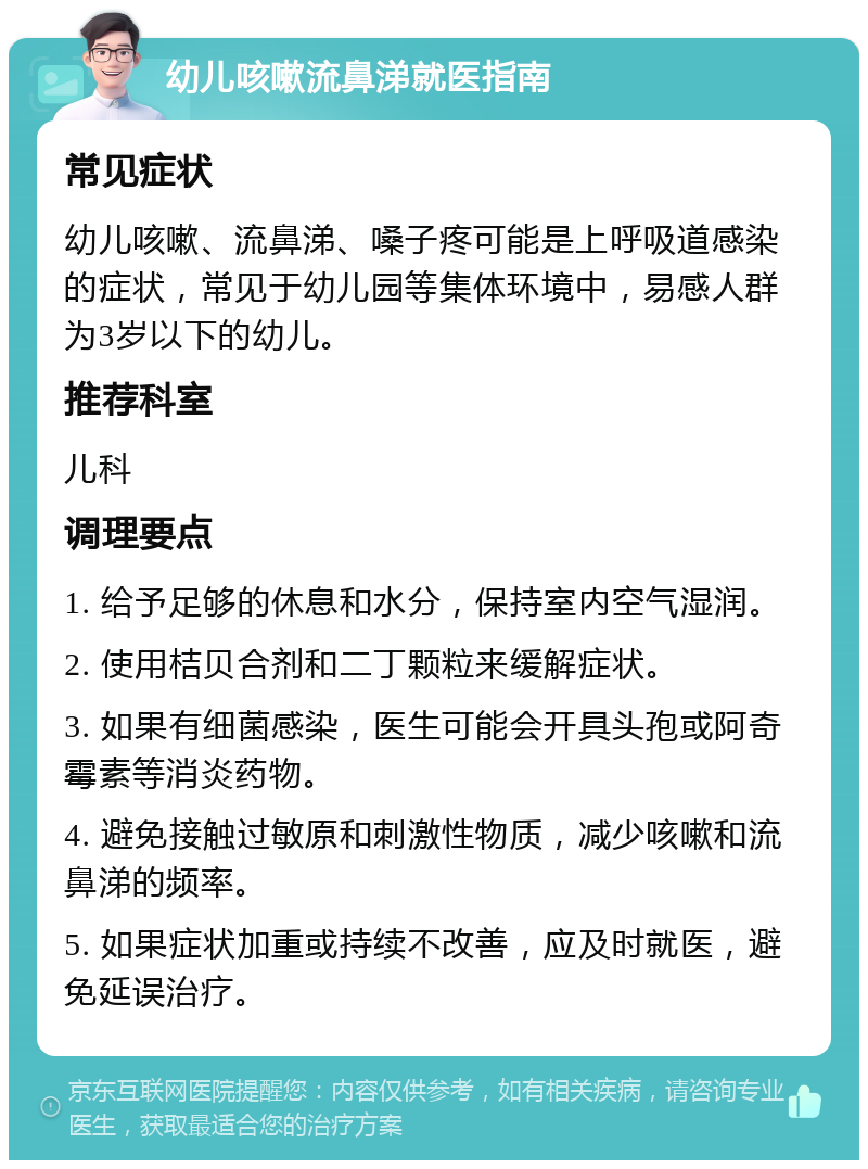 幼儿咳嗽流鼻涕就医指南 常见症状 幼儿咳嗽、流鼻涕、嗓子疼可能是上呼吸道感染的症状，常见于幼儿园等集体环境中，易感人群为3岁以下的幼儿。 推荐科室 儿科 调理要点 1. 给予足够的休息和水分，保持室内空气湿润。 2. 使用桔贝合剂和二丁颗粒来缓解症状。 3. 如果有细菌感染，医生可能会开具头孢或阿奇霉素等消炎药物。 4. 避免接触过敏原和刺激性物质，减少咳嗽和流鼻涕的频率。 5. 如果症状加重或持续不改善，应及时就医，避免延误治疗。