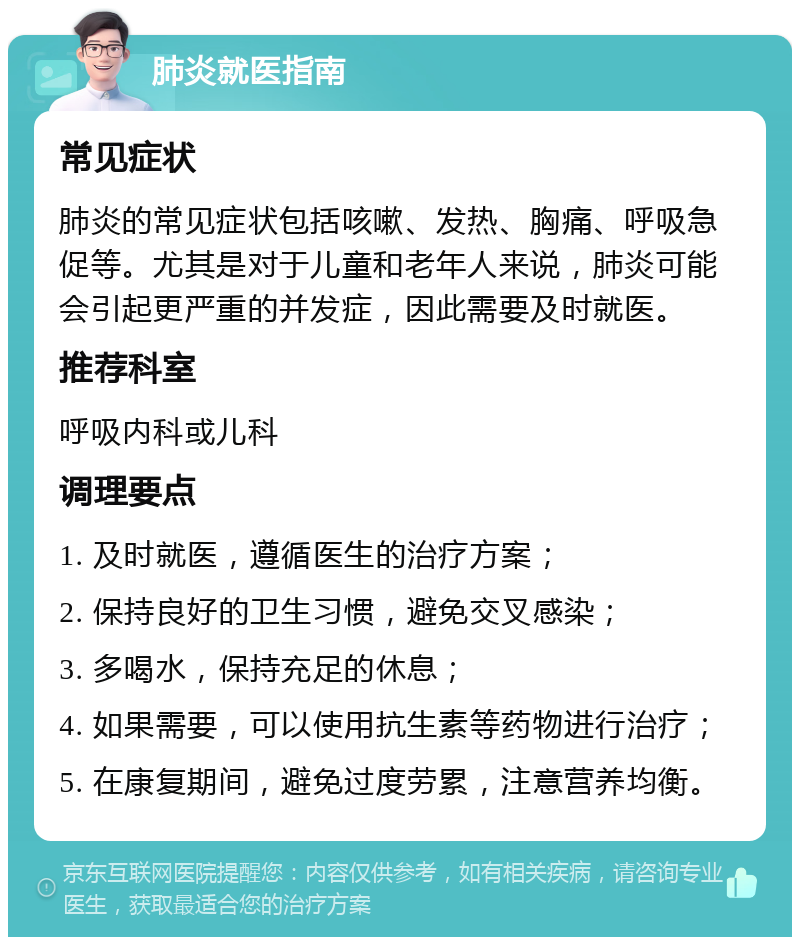 肺炎就医指南 常见症状 肺炎的常见症状包括咳嗽、发热、胸痛、呼吸急促等。尤其是对于儿童和老年人来说，肺炎可能会引起更严重的并发症，因此需要及时就医。 推荐科室 呼吸内科或儿科 调理要点 1. 及时就医，遵循医生的治疗方案； 2. 保持良好的卫生习惯，避免交叉感染； 3. 多喝水，保持充足的休息； 4. 如果需要，可以使用抗生素等药物进行治疗； 5. 在康复期间，避免过度劳累，注意营养均衡。