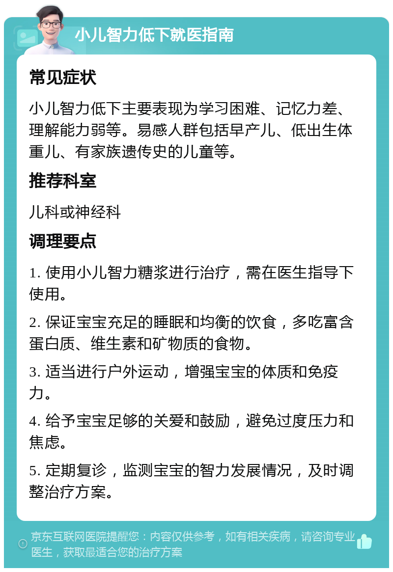 小儿智力低下就医指南 常见症状 小儿智力低下主要表现为学习困难、记忆力差、理解能力弱等。易感人群包括早产儿、低出生体重儿、有家族遗传史的儿童等。 推荐科室 儿科或神经科 调理要点 1. 使用小儿智力糖浆进行治疗，需在医生指导下使用。 2. 保证宝宝充足的睡眠和均衡的饮食，多吃富含蛋白质、维生素和矿物质的食物。 3. 适当进行户外运动，增强宝宝的体质和免疫力。 4. 给予宝宝足够的关爱和鼓励，避免过度压力和焦虑。 5. 定期复诊，监测宝宝的智力发展情况，及时调整治疗方案。