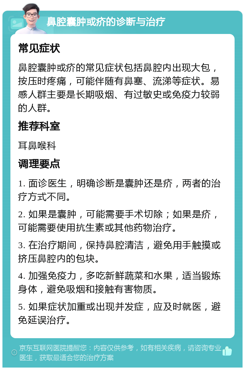 鼻腔囊肿或疥的诊断与治疗 常见症状 鼻腔囊肿或疥的常见症状包括鼻腔内出现大包，按压时疼痛，可能伴随有鼻塞、流涕等症状。易感人群主要是长期吸烟、有过敏史或免疫力较弱的人群。 推荐科室 耳鼻喉科 调理要点 1. 面诊医生，明确诊断是囊肿还是疥，两者的治疗方式不同。 2. 如果是囊肿，可能需要手术切除；如果是疥，可能需要使用抗生素或其他药物治疗。 3. 在治疗期间，保持鼻腔清洁，避免用手触摸或挤压鼻腔内的包块。 4. 加强免疫力，多吃新鲜蔬菜和水果，适当锻炼身体，避免吸烟和接触有害物质。 5. 如果症状加重或出现并发症，应及时就医，避免延误治疗。