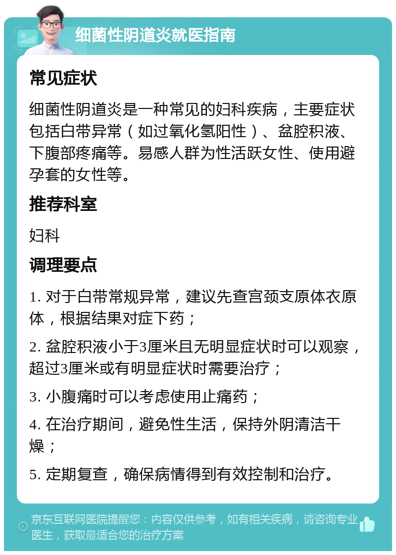 细菌性阴道炎就医指南 常见症状 细菌性阴道炎是一种常见的妇科疾病，主要症状包括白带异常（如过氧化氢阳性）、盆腔积液、下腹部疼痛等。易感人群为性活跃女性、使用避孕套的女性等。 推荐科室 妇科 调理要点 1. 对于白带常规异常，建议先查宫颈支原体衣原体，根据结果对症下药； 2. 盆腔积液小于3厘米且无明显症状时可以观察，超过3厘米或有明显症状时需要治疗； 3. 小腹痛时可以考虑使用止痛药； 4. 在治疗期间，避免性生活，保持外阴清洁干燥； 5. 定期复查，确保病情得到有效控制和治疗。