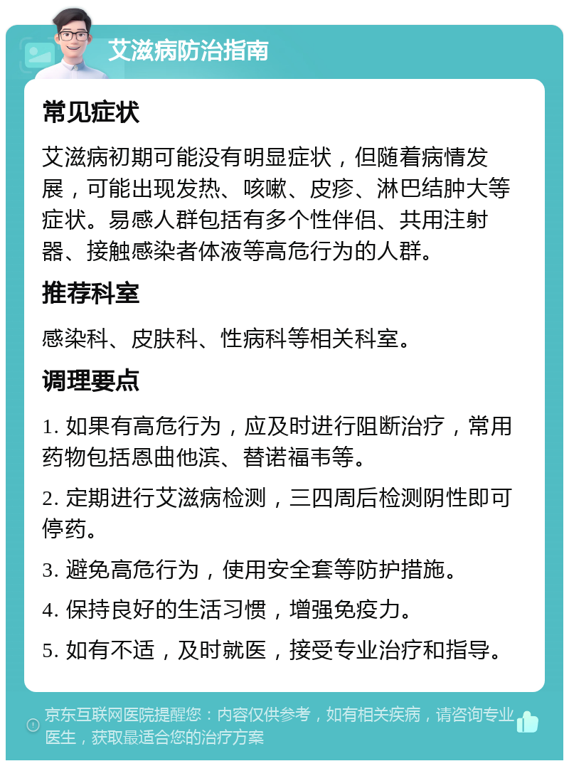 艾滋病防治指南 常见症状 艾滋病初期可能没有明显症状，但随着病情发展，可能出现发热、咳嗽、皮疹、淋巴结肿大等症状。易感人群包括有多个性伴侣、共用注射器、接触感染者体液等高危行为的人群。 推荐科室 感染科、皮肤科、性病科等相关科室。 调理要点 1. 如果有高危行为，应及时进行阻断治疗，常用药物包括恩曲他滨、替诺福韦等。 2. 定期进行艾滋病检测，三四周后检测阴性即可停药。 3. 避免高危行为，使用安全套等防护措施。 4. 保持良好的生活习惯，增强免疫力。 5. 如有不适，及时就医，接受专业治疗和指导。