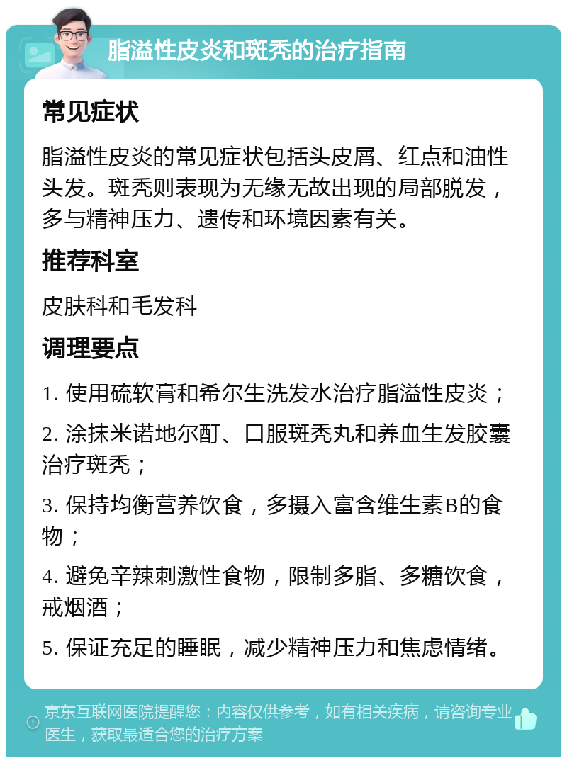 脂溢性皮炎和斑秃的治疗指南 常见症状 脂溢性皮炎的常见症状包括头皮屑、红点和油性头发。斑秃则表现为无缘无故出现的局部脱发，多与精神压力、遗传和环境因素有关。 推荐科室 皮肤科和毛发科 调理要点 1. 使用硫软膏和希尔生洗发水治疗脂溢性皮炎； 2. 涂抹米诺地尔酊、口服斑秃丸和养血生发胶囊治疗斑秃； 3. 保持均衡营养饮食，多摄入富含维生素B的食物； 4. 避免辛辣刺激性食物，限制多脂、多糖饮食，戒烟酒； 5. 保证充足的睡眠，减少精神压力和焦虑情绪。