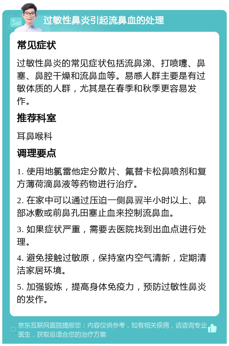 过敏性鼻炎引起流鼻血的处理 常见症状 过敏性鼻炎的常见症状包括流鼻涕、打喷嚏、鼻塞、鼻腔干燥和流鼻血等。易感人群主要是有过敏体质的人群，尤其是在春季和秋季更容易发作。 推荐科室 耳鼻喉科 调理要点 1. 使用地氯雷他定分散片、氟替卡松鼻喷剂和复方薄荷滴鼻液等药物进行治疗。 2. 在家中可以通过压迫一侧鼻翼半小时以上、鼻部冰敷或前鼻孔田塞止血来控制流鼻血。 3. 如果症状严重，需要去医院找到出血点进行处理。 4. 避免接触过敏原，保持室内空气清新，定期清洁家居环境。 5. 加强锻炼，提高身体免疫力，预防过敏性鼻炎的发作。