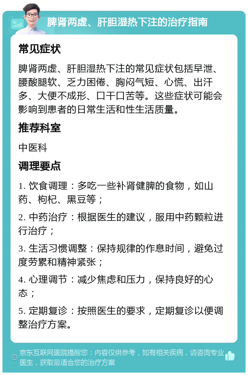 脾肾两虚、肝胆湿热下注的治疗指南 常见症状 脾肾两虚、肝胆湿热下注的常见症状包括早泄、腰酸腿软、乏力困倦、胸闷气短、心慌、出汗多、大便不成形、口干口苦等。这些症状可能会影响到患者的日常生活和性生活质量。 推荐科室 中医科 调理要点 1. 饮食调理：多吃一些补肾健脾的食物，如山药、枸杞、黑豆等； 2. 中药治疗：根据医生的建议，服用中药颗粒进行治疗； 3. 生活习惯调整：保持规律的作息时间，避免过度劳累和精神紧张； 4. 心理调节：减少焦虑和压力，保持良好的心态； 5. 定期复诊：按照医生的要求，定期复诊以便调整治疗方案。