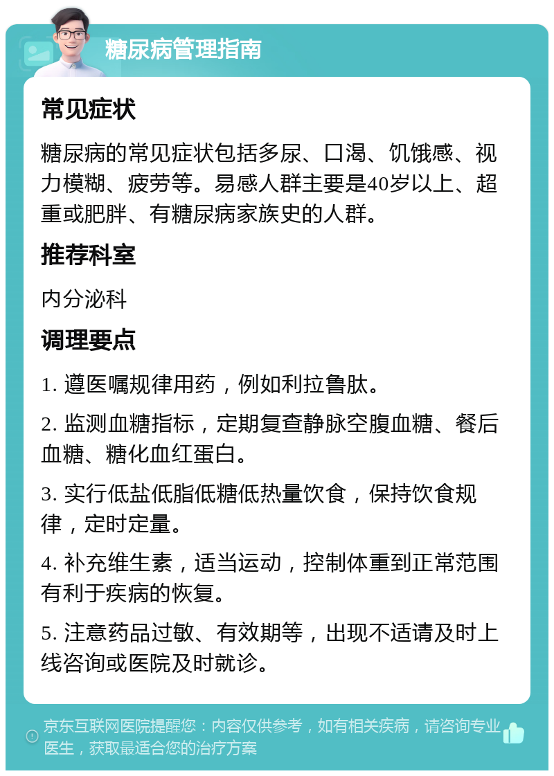 糖尿病管理指南 常见症状 糖尿病的常见症状包括多尿、口渴、饥饿感、视力模糊、疲劳等。易感人群主要是40岁以上、超重或肥胖、有糖尿病家族史的人群。 推荐科室 内分泌科 调理要点 1. 遵医嘱规律用药，例如利拉鲁肽。 2. 监测血糖指标，定期复查静脉空腹血糖、餐后血糖、糖化血红蛋白。 3. 实行低盐低脂低糖低热量饮食，保持饮食规律，定时定量。 4. 补充维生素，适当运动，控制体重到正常范围有利于疾病的恢复。 5. 注意药品过敏、有效期等，出现不适请及时上线咨询或医院及时就诊。