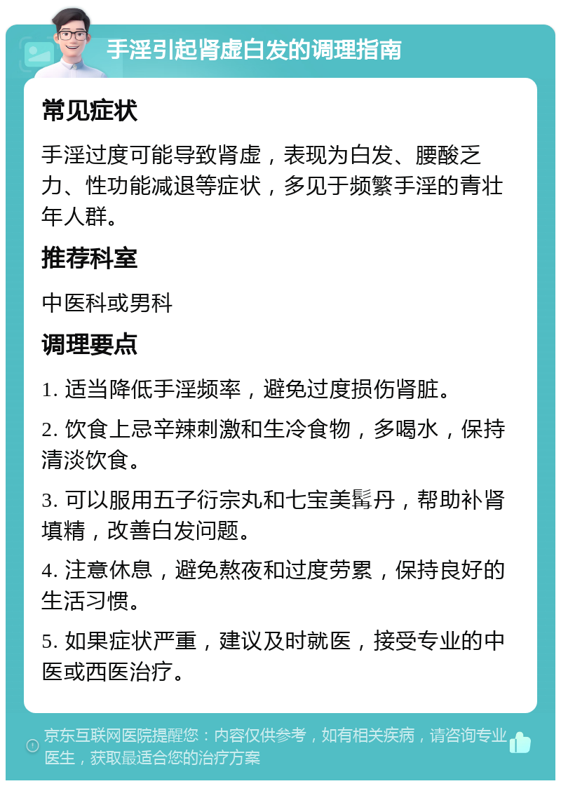 手淫引起肾虚白发的调理指南 常见症状 手淫过度可能导致肾虚，表现为白发、腰酸乏力、性功能减退等症状，多见于频繁手淫的青壮年人群。 推荐科室 中医科或男科 调理要点 1. 适当降低手淫频率，避免过度损伤肾脏。 2. 饮食上忌辛辣刺激和生冷食物，多喝水，保持清淡饮食。 3. 可以服用五子衍宗丸和七宝美髯丹，帮助补肾填精，改善白发问题。 4. 注意休息，避免熬夜和过度劳累，保持良好的生活习惯。 5. 如果症状严重，建议及时就医，接受专业的中医或西医治疗。