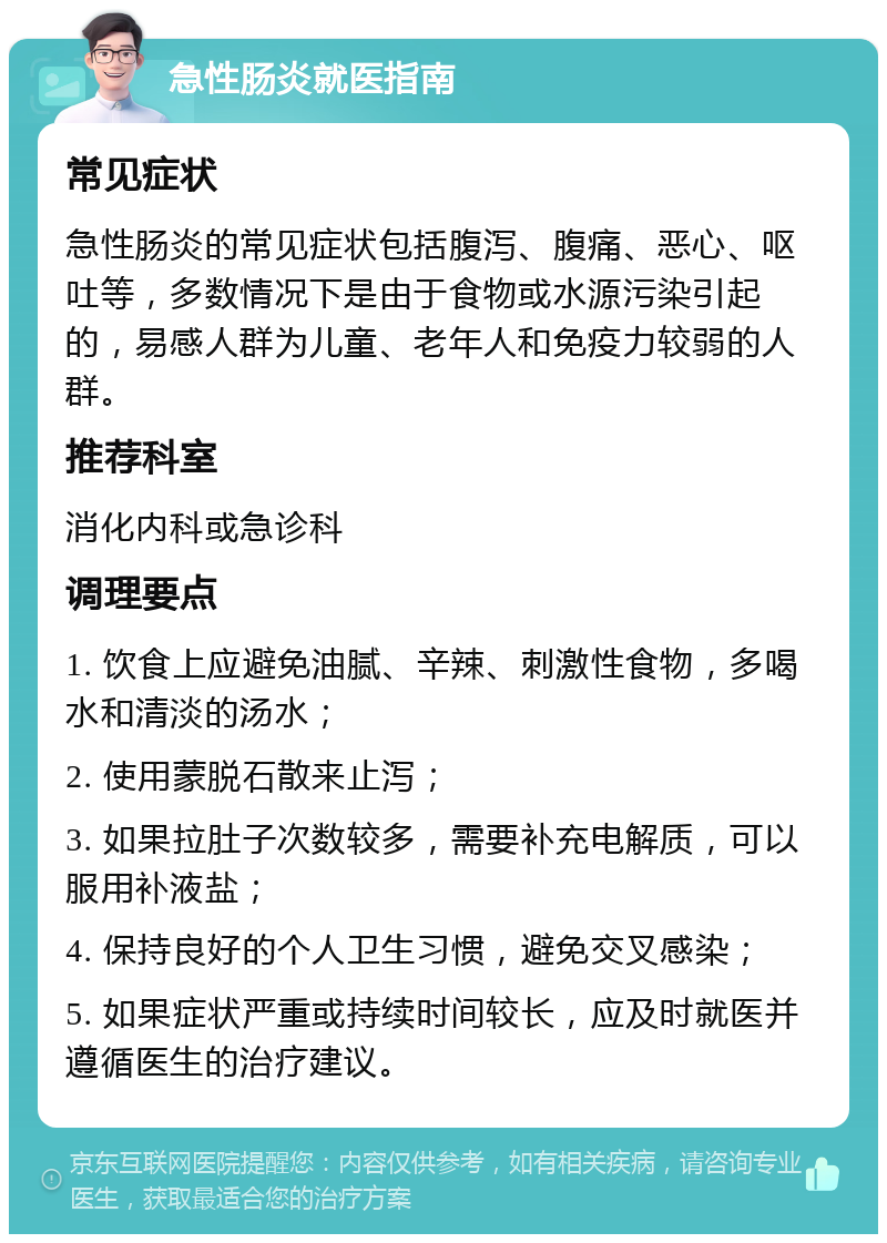 急性肠炎就医指南 常见症状 急性肠炎的常见症状包括腹泻、腹痛、恶心、呕吐等，多数情况下是由于食物或水源污染引起的，易感人群为儿童、老年人和免疫力较弱的人群。 推荐科室 消化内科或急诊科 调理要点 1. 饮食上应避免油腻、辛辣、刺激性食物，多喝水和清淡的汤水； 2. 使用蒙脱石散来止泻； 3. 如果拉肚子次数较多，需要补充电解质，可以服用补液盐； 4. 保持良好的个人卫生习惯，避免交叉感染； 5. 如果症状严重或持续时间较长，应及时就医并遵循医生的治疗建议。