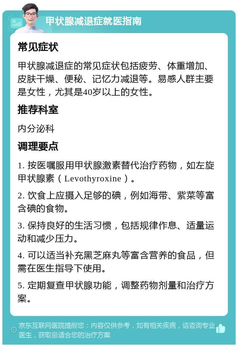 甲状腺减退症就医指南 常见症状 甲状腺减退症的常见症状包括疲劳、体重增加、皮肤干燥、便秘、记忆力减退等。易感人群主要是女性，尤其是40岁以上的女性。 推荐科室 内分泌科 调理要点 1. 按医嘱服用甲状腺激素替代治疗药物，如左旋甲状腺素（Levothyroxine）。 2. 饮食上应摄入足够的碘，例如海带、紫菜等富含碘的食物。 3. 保持良好的生活习惯，包括规律作息、适量运动和减少压力。 4. 可以适当补充黑芝麻丸等富含营养的食品，但需在医生指导下使用。 5. 定期复查甲状腺功能，调整药物剂量和治疗方案。