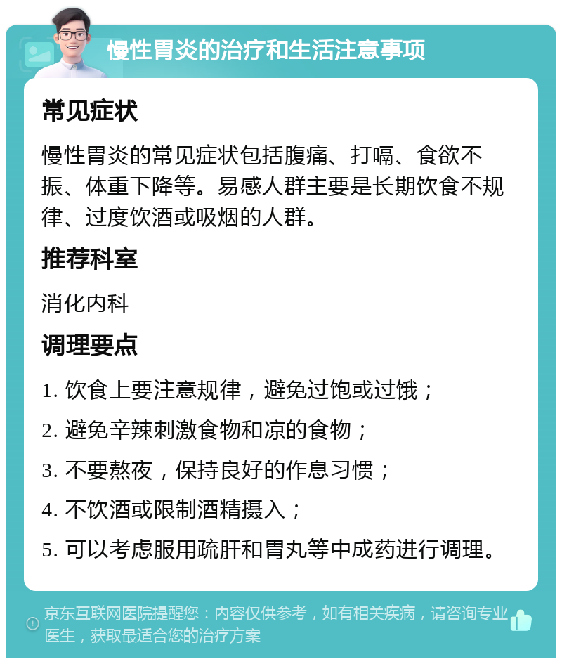 慢性胃炎的治疗和生活注意事项 常见症状 慢性胃炎的常见症状包括腹痛、打嗝、食欲不振、体重下降等。易感人群主要是长期饮食不规律、过度饮酒或吸烟的人群。 推荐科室 消化内科 调理要点 1. 饮食上要注意规律，避免过饱或过饿； 2. 避免辛辣刺激食物和凉的食物； 3. 不要熬夜，保持良好的作息习惯； 4. 不饮酒或限制酒精摄入； 5. 可以考虑服用疏肝和胃丸等中成药进行调理。