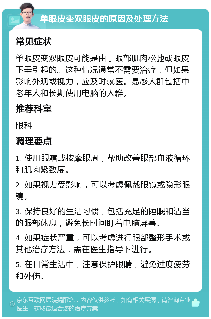 单眼皮变双眼皮的原因及处理方法 常见症状 单眼皮变双眼皮可能是由于眼部肌肉松弛或眼皮下垂引起的。这种情况通常不需要治疗，但如果影响外观或视力，应及时就医。易感人群包括中老年人和长期使用电脑的人群。 推荐科室 眼科 调理要点 1. 使用眼霜或按摩眼周，帮助改善眼部血液循环和肌肉紧致度。 2. 如果视力受影响，可以考虑佩戴眼镜或隐形眼镜。 3. 保持良好的生活习惯，包括充足的睡眠和适当的眼部休息，避免长时间盯着电脑屏幕。 4. 如果症状严重，可以考虑进行眼部整形手术或其他治疗方法，需在医生指导下进行。 5. 在日常生活中，注意保护眼睛，避免过度疲劳和外伤。