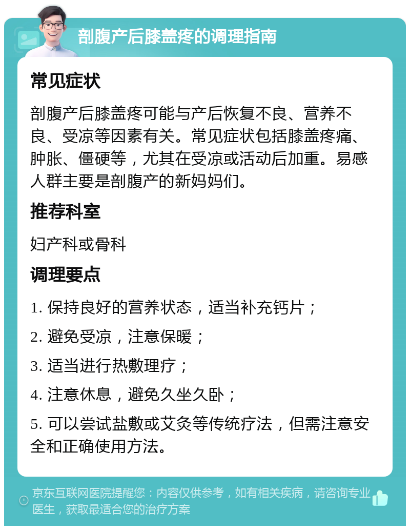 剖腹产后膝盖疼的调理指南 常见症状 剖腹产后膝盖疼可能与产后恢复不良、营养不良、受凉等因素有关。常见症状包括膝盖疼痛、肿胀、僵硬等，尤其在受凉或活动后加重。易感人群主要是剖腹产的新妈妈们。 推荐科室 妇产科或骨科 调理要点 1. 保持良好的营养状态，适当补充钙片； 2. 避免受凉，注意保暖； 3. 适当进行热敷理疗； 4. 注意休息，避免久坐久卧； 5. 可以尝试盐敷或艾灸等传统疗法，但需注意安全和正确使用方法。