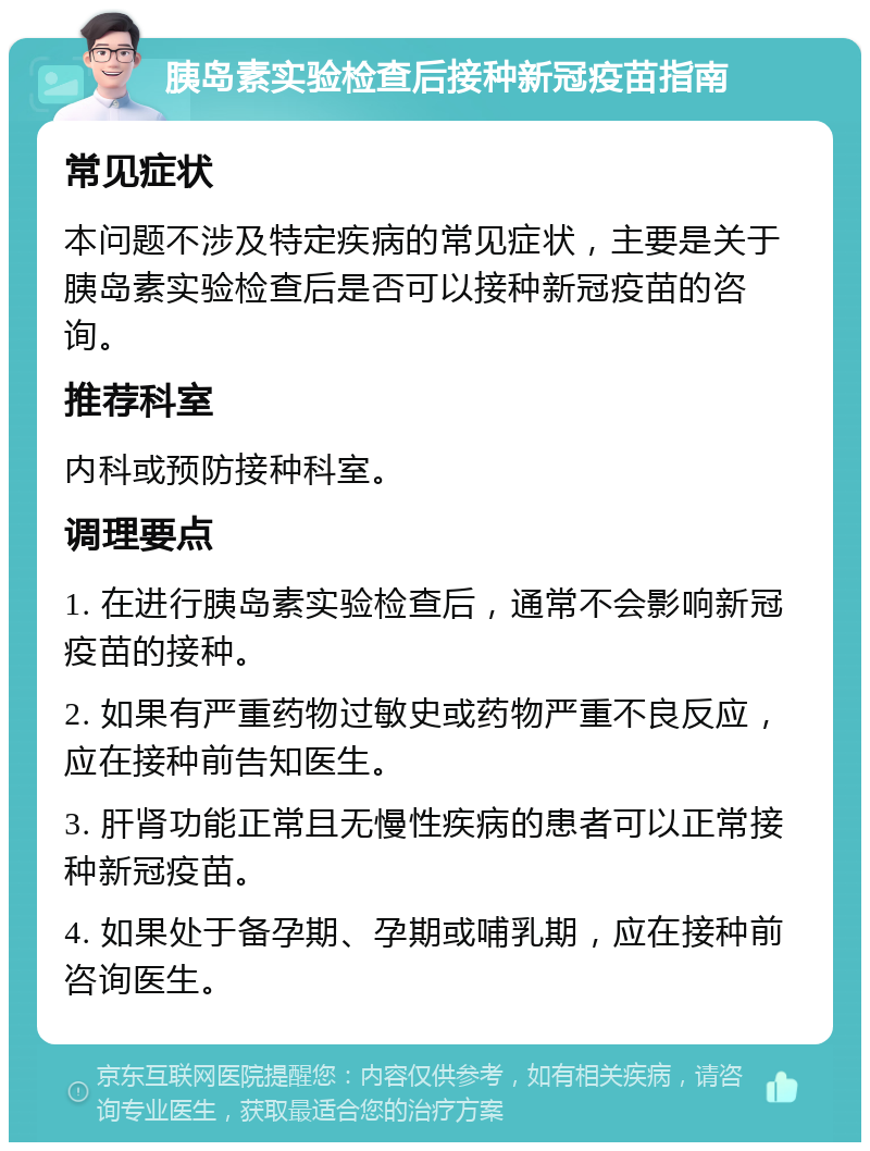 胰岛素实验检查后接种新冠疫苗指南 常见症状 本问题不涉及特定疾病的常见症状，主要是关于胰岛素实验检查后是否可以接种新冠疫苗的咨询。 推荐科室 内科或预防接种科室。 调理要点 1. 在进行胰岛素实验检查后，通常不会影响新冠疫苗的接种。 2. 如果有严重药物过敏史或药物严重不良反应，应在接种前告知医生。 3. 肝肾功能正常且无慢性疾病的患者可以正常接种新冠疫苗。 4. 如果处于备孕期、孕期或哺乳期，应在接种前咨询医生。