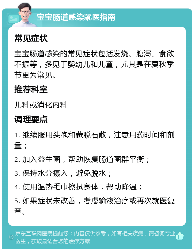 宝宝肠道感染就医指南 常见症状 宝宝肠道感染的常见症状包括发烧、腹泻、食欲不振等，多见于婴幼儿和儿童，尤其是在夏秋季节更为常见。 推荐科室 儿科或消化内科 调理要点 1. 继续服用头孢和蒙脱石散，注意用药时间和剂量； 2. 加入益生菌，帮助恢复肠道菌群平衡； 3. 保持水分摄入，避免脱水； 4. 使用温热毛巾擦拭身体，帮助降温； 5. 如果症状未改善，考虑输液治疗或再次就医复查。