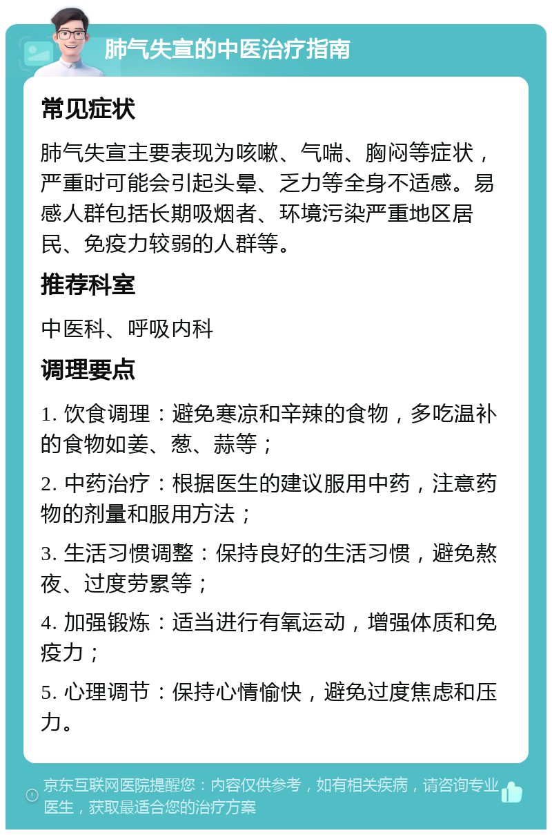 肺气失宣的中医治疗指南 常见症状 肺气失宣主要表现为咳嗽、气喘、胸闷等症状，严重时可能会引起头晕、乏力等全身不适感。易感人群包括长期吸烟者、环境污染严重地区居民、免疫力较弱的人群等。 推荐科室 中医科、呼吸内科 调理要点 1. 饮食调理：避免寒凉和辛辣的食物，多吃温补的食物如姜、葱、蒜等； 2. 中药治疗：根据医生的建议服用中药，注意药物的剂量和服用方法； 3. 生活习惯调整：保持良好的生活习惯，避免熬夜、过度劳累等； 4. 加强锻炼：适当进行有氧运动，增强体质和免疫力； 5. 心理调节：保持心情愉快，避免过度焦虑和压力。