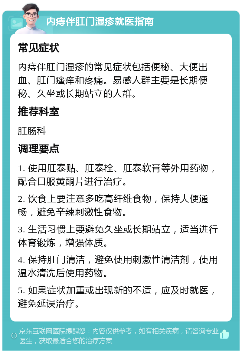 内痔伴肛门湿疹就医指南 常见症状 内痔伴肛门湿疹的常见症状包括便秘、大便出血、肛门瘙痒和疼痛。易感人群主要是长期便秘、久坐或长期站立的人群。 推荐科室 肛肠科 调理要点 1. 使用肛泰贴、肛泰栓、肛泰软膏等外用药物，配合口服黄酮片进行治疗。 2. 饮食上要注意多吃高纤维食物，保持大便通畅，避免辛辣刺激性食物。 3. 生活习惯上要避免久坐或长期站立，适当进行体育锻炼，增强体质。 4. 保持肛门清洁，避免使用刺激性清洁剂，使用温水清洗后使用药物。 5. 如果症状加重或出现新的不适，应及时就医，避免延误治疗。