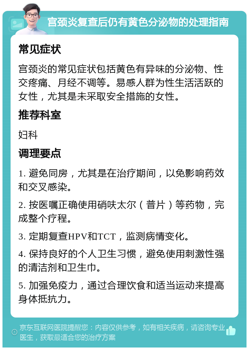 宫颈炎复查后仍有黄色分泌物的处理指南 常见症状 宫颈炎的常见症状包括黄色有异味的分泌物、性交疼痛、月经不调等。易感人群为性生活活跃的女性，尤其是未采取安全措施的女性。 推荐科室 妇科 调理要点 1. 避免同房，尤其是在治疗期间，以免影响药效和交叉感染。 2. 按医嘱正确使用硝呋太尔（普片）等药物，完成整个疗程。 3. 定期复查HPV和TCT，监测病情变化。 4. 保持良好的个人卫生习惯，避免使用刺激性强的清洁剂和卫生巾。 5. 加强免疫力，通过合理饮食和适当运动来提高身体抵抗力。