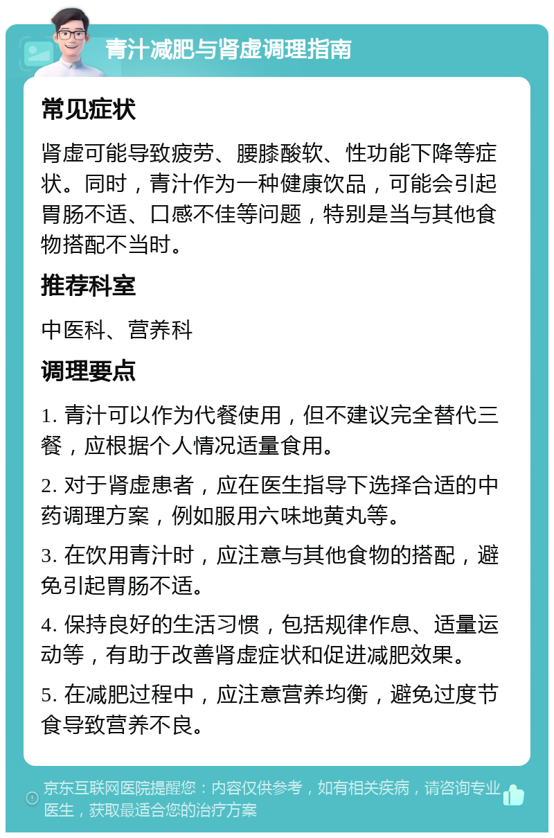 青汁减肥与肾虚调理指南 常见症状 肾虚可能导致疲劳、腰膝酸软、性功能下降等症状。同时，青汁作为一种健康饮品，可能会引起胃肠不适、口感不佳等问题，特别是当与其他食物搭配不当时。 推荐科室 中医科、营养科 调理要点 1. 青汁可以作为代餐使用，但不建议完全替代三餐，应根据个人情况适量食用。 2. 对于肾虚患者，应在医生指导下选择合适的中药调理方案，例如服用六味地黄丸等。 3. 在饮用青汁时，应注意与其他食物的搭配，避免引起胃肠不适。 4. 保持良好的生活习惯，包括规律作息、适量运动等，有助于改善肾虚症状和促进减肥效果。 5. 在减肥过程中，应注意营养均衡，避免过度节食导致营养不良。