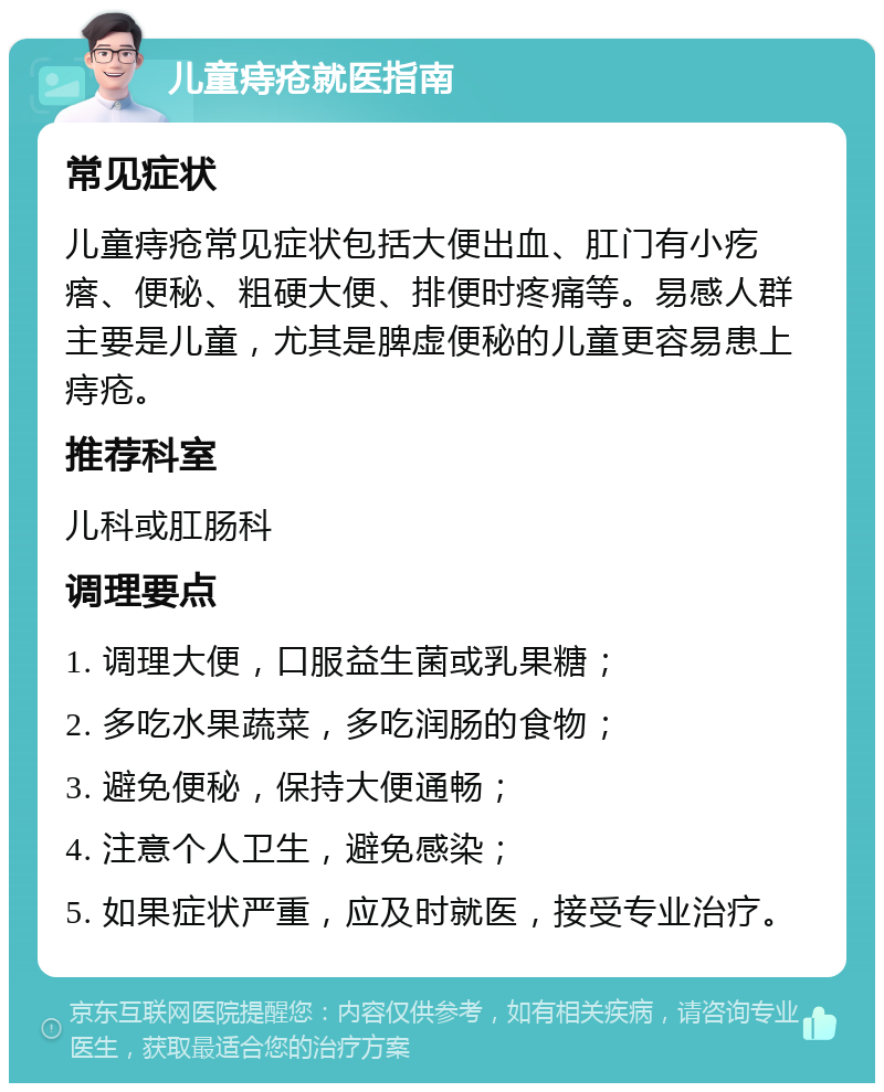 儿童痔疮就医指南 常见症状 儿童痔疮常见症状包括大便出血、肛门有小疙瘩、便秘、粗硬大便、排便时疼痛等。易感人群主要是儿童，尤其是脾虚便秘的儿童更容易患上痔疮。 推荐科室 儿科或肛肠科 调理要点 1. 调理大便，口服益生菌或乳果糖； 2. 多吃水果蔬菜，多吃润肠的食物； 3. 避免便秘，保持大便通畅； 4. 注意个人卫生，避免感染； 5. 如果症状严重，应及时就医，接受专业治疗。