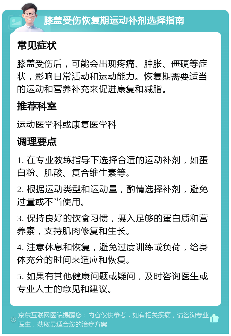 膝盖受伤恢复期运动补剂选择指南 常见症状 膝盖受伤后，可能会出现疼痛、肿胀、僵硬等症状，影响日常活动和运动能力。恢复期需要适当的运动和营养补充来促进康复和减脂。 推荐科室 运动医学科或康复医学科 调理要点 1. 在专业教练指导下选择合适的运动补剂，如蛋白粉、肌酸、复合维生素等。 2. 根据运动类型和运动量，酌情选择补剂，避免过量或不当使用。 3. 保持良好的饮食习惯，摄入足够的蛋白质和营养素，支持肌肉修复和生长。 4. 注意休息和恢复，避免过度训练或负荷，给身体充分的时间来适应和恢复。 5. 如果有其他健康问题或疑问，及时咨询医生或专业人士的意见和建议。