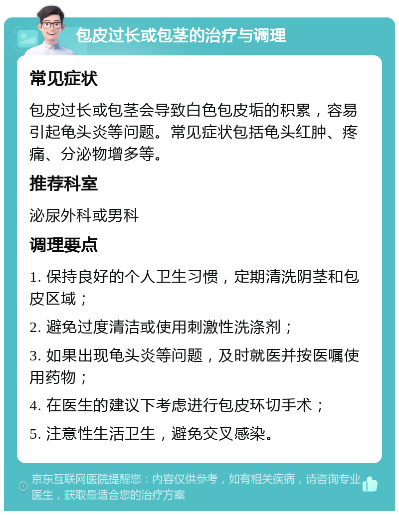 包皮过长或包茎的治疗与调理 常见症状 包皮过长或包茎会导致白色包皮垢的积累，容易引起龟头炎等问题。常见症状包括龟头红肿、疼痛、分泌物增多等。 推荐科室 泌尿外科或男科 调理要点 1. 保持良好的个人卫生习惯，定期清洗阴茎和包皮区域； 2. 避免过度清洁或使用刺激性洗涤剂； 3. 如果出现龟头炎等问题，及时就医并按医嘱使用药物； 4. 在医生的建议下考虑进行包皮环切手术； 5. 注意性生活卫生，避免交叉感染。