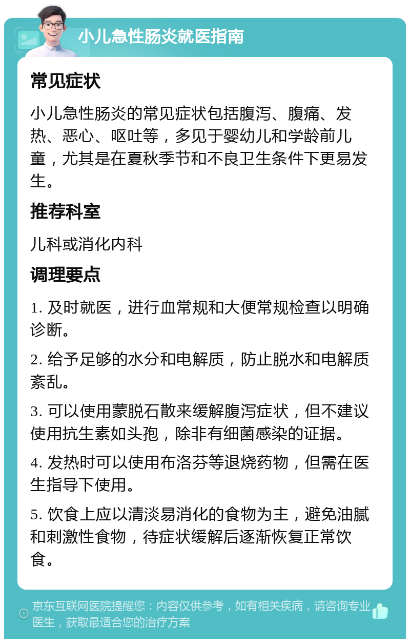 小儿急性肠炎就医指南 常见症状 小儿急性肠炎的常见症状包括腹泻、腹痛、发热、恶心、呕吐等，多见于婴幼儿和学龄前儿童，尤其是在夏秋季节和不良卫生条件下更易发生。 推荐科室 儿科或消化内科 调理要点 1. 及时就医，进行血常规和大便常规检查以明确诊断。 2. 给予足够的水分和电解质，防止脱水和电解质紊乱。 3. 可以使用蒙脱石散来缓解腹泻症状，但不建议使用抗生素如头孢，除非有细菌感染的证据。 4. 发热时可以使用布洛芬等退烧药物，但需在医生指导下使用。 5. 饮食上应以清淡易消化的食物为主，避免油腻和刺激性食物，待症状缓解后逐渐恢复正常饮食。