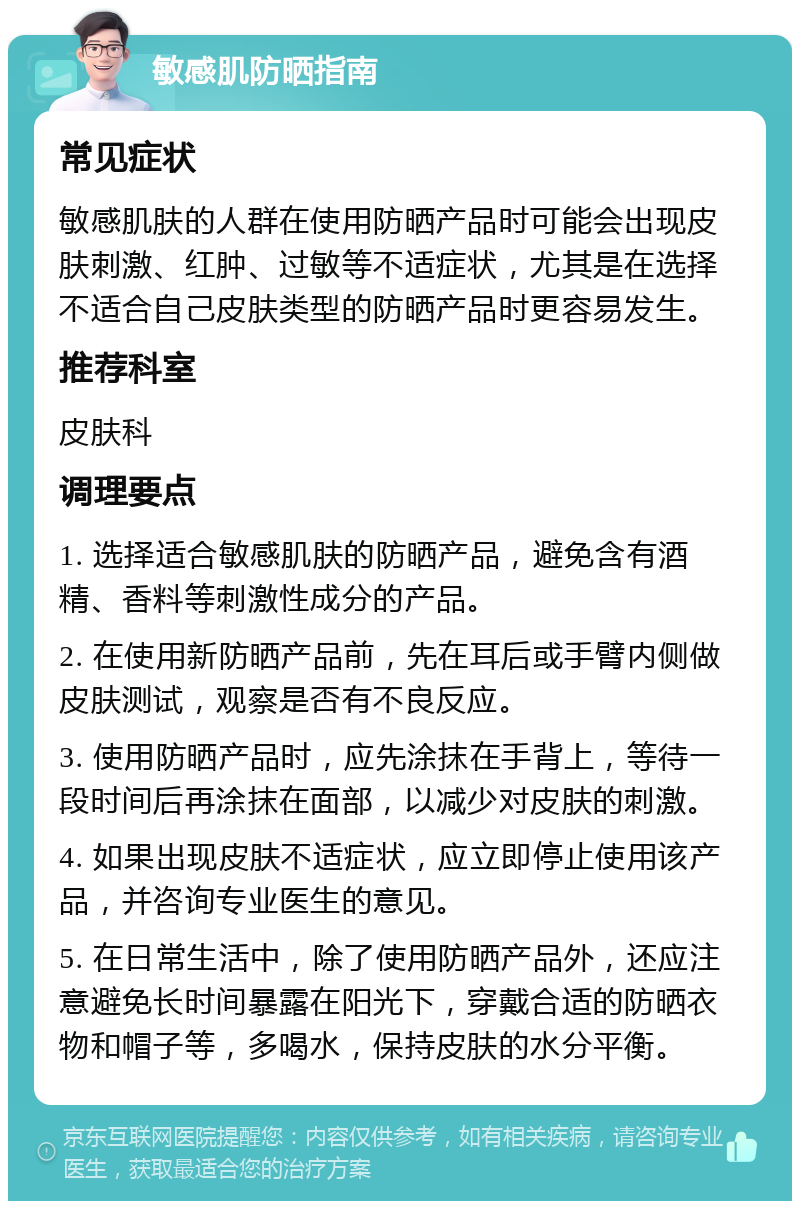 敏感肌防晒指南 常见症状 敏感肌肤的人群在使用防晒产品时可能会出现皮肤刺激、红肿、过敏等不适症状，尤其是在选择不适合自己皮肤类型的防晒产品时更容易发生。 推荐科室 皮肤科 调理要点 1. 选择适合敏感肌肤的防晒产品，避免含有酒精、香料等刺激性成分的产品。 2. 在使用新防晒产品前，先在耳后或手臂内侧做皮肤测试，观察是否有不良反应。 3. 使用防晒产品时，应先涂抹在手背上，等待一段时间后再涂抹在面部，以减少对皮肤的刺激。 4. 如果出现皮肤不适症状，应立即停止使用该产品，并咨询专业医生的意见。 5. 在日常生活中，除了使用防晒产品外，还应注意避免长时间暴露在阳光下，穿戴合适的防晒衣物和帽子等，多喝水，保持皮肤的水分平衡。