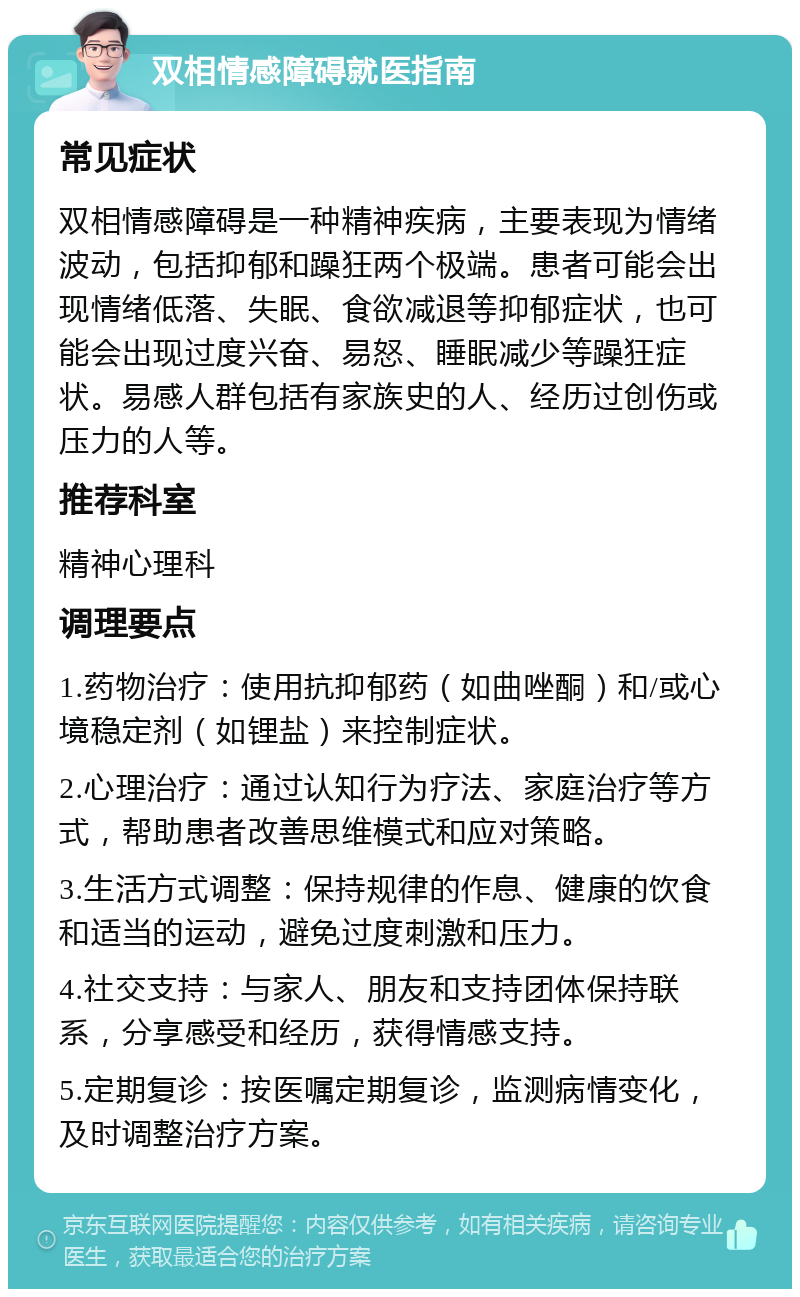 双相情感障碍就医指南 常见症状 双相情感障碍是一种精神疾病，主要表现为情绪波动，包括抑郁和躁狂两个极端。患者可能会出现情绪低落、失眠、食欲减退等抑郁症状，也可能会出现过度兴奋、易怒、睡眠减少等躁狂症状。易感人群包括有家族史的人、经历过创伤或压力的人等。 推荐科室 精神心理科 调理要点 1.药物治疗：使用抗抑郁药（如曲唑酮）和/或心境稳定剂（如锂盐）来控制症状。 2.心理治疗：通过认知行为疗法、家庭治疗等方式，帮助患者改善思维模式和应对策略。 3.生活方式调整：保持规律的作息、健康的饮食和适当的运动，避免过度刺激和压力。 4.社交支持：与家人、朋友和支持团体保持联系，分享感受和经历，获得情感支持。 5.定期复诊：按医嘱定期复诊，监测病情变化，及时调整治疗方案。