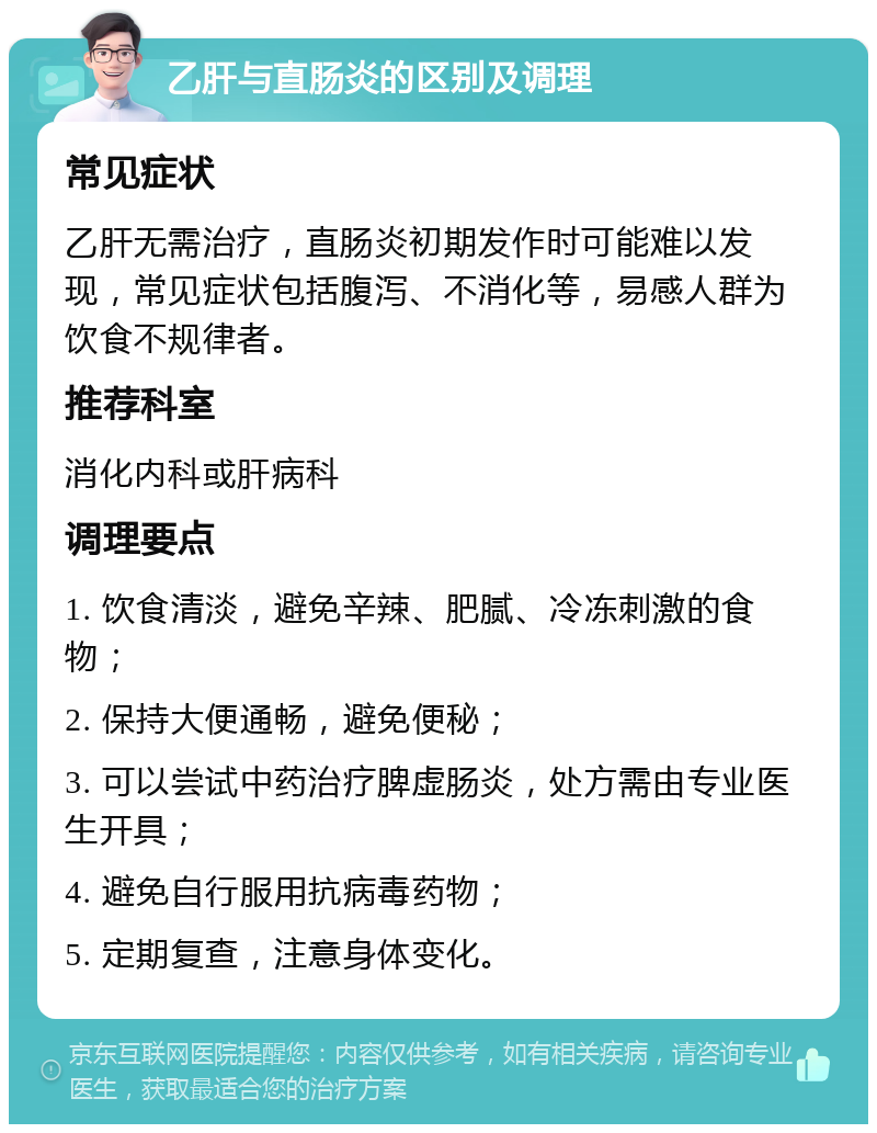 乙肝与直肠炎的区别及调理 常见症状 乙肝无需治疗，直肠炎初期发作时可能难以发现，常见症状包括腹泻、不消化等，易感人群为饮食不规律者。 推荐科室 消化内科或肝病科 调理要点 1. 饮食清淡，避免辛辣、肥腻、冷冻刺激的食物； 2. 保持大便通畅，避免便秘； 3. 可以尝试中药治疗脾虚肠炎，处方需由专业医生开具； 4. 避免自行服用抗病毒药物； 5. 定期复查，注意身体变化。