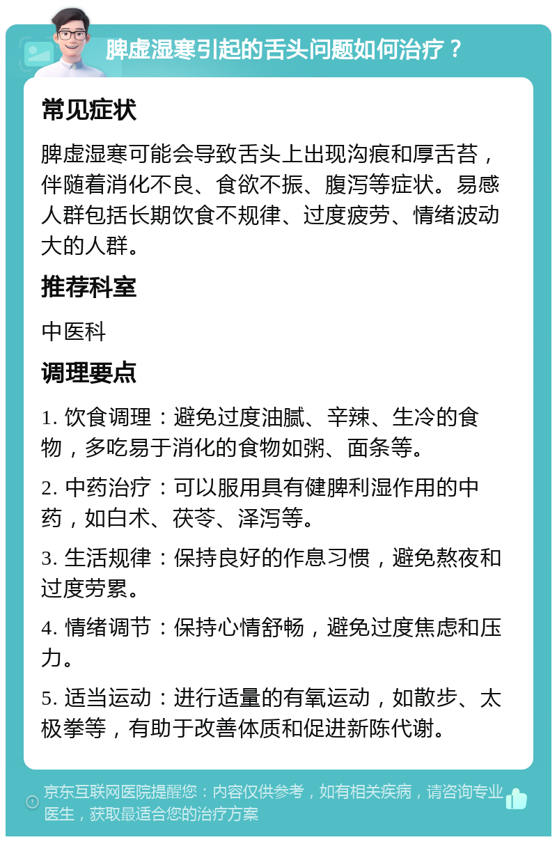 脾虚湿寒引起的舌头问题如何治疗？ 常见症状 脾虚湿寒可能会导致舌头上出现沟痕和厚舌苔，伴随着消化不良、食欲不振、腹泻等症状。易感人群包括长期饮食不规律、过度疲劳、情绪波动大的人群。 推荐科室 中医科 调理要点 1. 饮食调理：避免过度油腻、辛辣、生冷的食物，多吃易于消化的食物如粥、面条等。 2. 中药治疗：可以服用具有健脾利湿作用的中药，如白术、茯苓、泽泻等。 3. 生活规律：保持良好的作息习惯，避免熬夜和过度劳累。 4. 情绪调节：保持心情舒畅，避免过度焦虑和压力。 5. 适当运动：进行适量的有氧运动，如散步、太极拳等，有助于改善体质和促进新陈代谢。